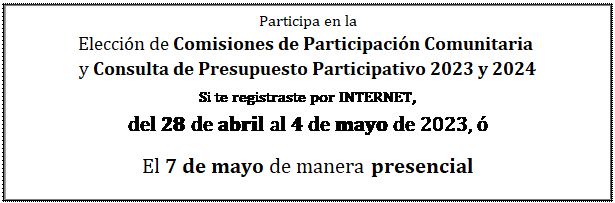 Cuadro de texto: Participa en la  Elección de Comisiones de Participación Comunitaria   y Consulta de Presupuesto Participativo 2023 y 2024  Si te registraste por INTERNET,   del 28 de abril al 4 de mayo de 2023, ó  El 7 de mayo de manera presencial  