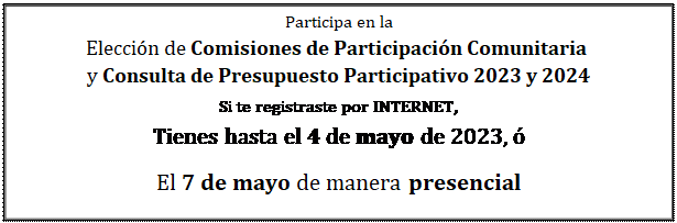 Cuadro de texto: Participa en la  Elección de Comisiones de Participación Comunitaria   y Consulta de Presupuesto Participativo 2023 y 2024  Si te registraste por INTERNET,   Tienes hasta el 4 de mayo de 2023, ó  El 7 de mayo de manera presencial  