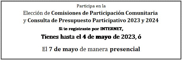 Cuadro de texto: Participa en la  Elección de Comisiones de Participación Comunitaria   y Consulta de Presupuesto Participativo 2023 y 2024  Si te registraste por INTERNET,   Tienes hasta el 4 de mayo de 2023, ó  El 7 de mayo de manera presencial  