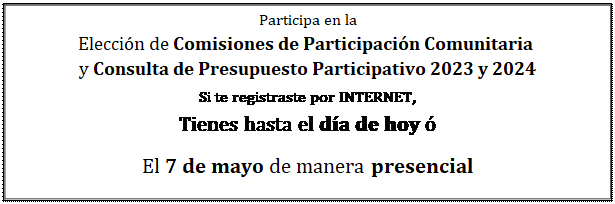 Cuadro de texto: Participa en la  Elección de Comisiones de Participación Comunitaria   y Consulta de Presupuesto Participativo 2023 y 2024  Si te registraste por INTERNET,   Tienes hasta el día de hoy ó  El 7 de mayo de manera presencial  