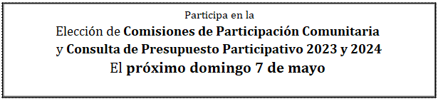 Cuadro de texto: Participa en la  Elección de Comisiones de Participación Comunitaria   y Consulta de Presupuesto Participativo 2023 y 2024  El próximo domingo 7 de mayo   